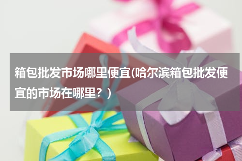 箱包批发市场哪里便宜(哈尔滨箱包批发便宜的市场在哪里？)