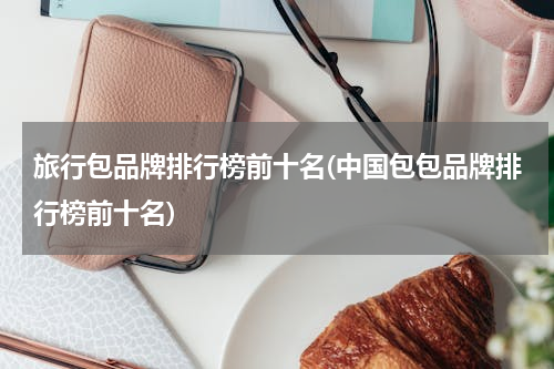 旅行包品牌排行榜前十名(中国包包品牌排行榜前十名)