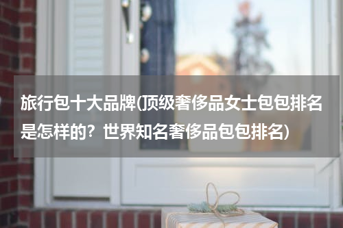 旅行包十大品牌(顶级奢侈品女士包包排名是怎样的？世界知名奢侈品包包排名)