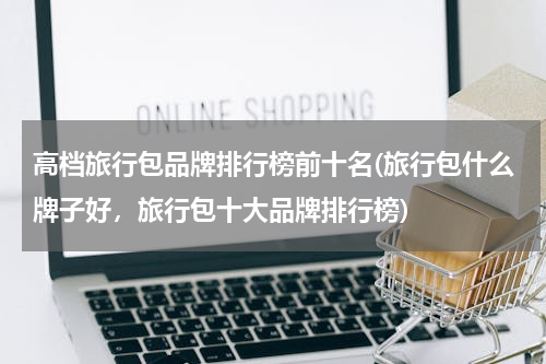 高档旅行包品牌排行榜前十名(旅行包什么牌子好，旅行包十大品牌排行榜)