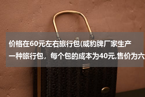 价格在60元左右旅行包(威豹牌厂家生产一种旅行包，每个包的成本为40元,售价为六十元。)