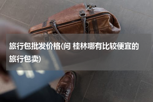 旅行包批发价格(问 桂林哪有比较便宜的旅行包卖)