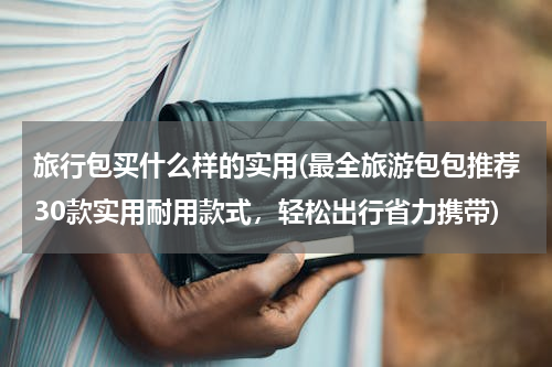旅行包买什么样的实用(最全旅游包包推荐30款实用耐用款式，轻松出行省力携带)