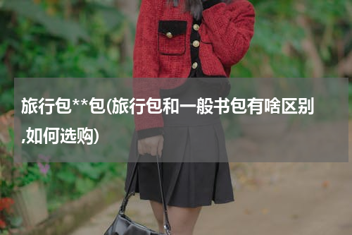 旅行包**包(旅行包和一般书包有啥区别,如何选购)