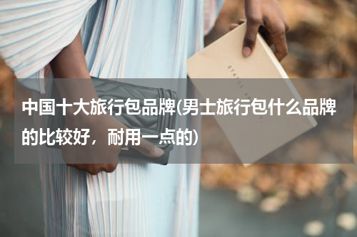 中国十大旅行包品牌(男士旅行包什么品牌的比较好，耐用一点的)