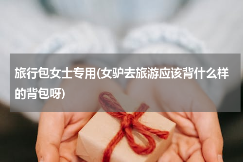 旅行包女士专用(女驴去旅游应该背什么样的背包呀)