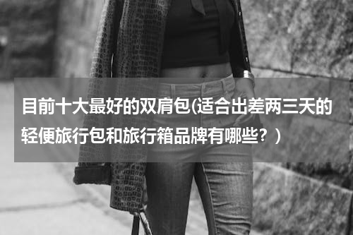 目前十大最好的双肩包(适合出差两三天的轻便旅行包和旅行箱品牌有哪些？)