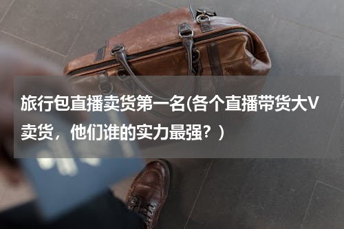 旅行包直播卖货第一名(各个直播带货大V卖货，他们谁的实力最强？)