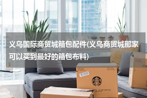 义乌国际商贸城箱包配件(义乌商贸城那家可以买到最好的箱包布料)