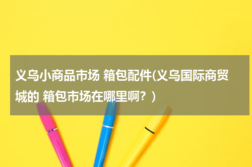 义乌小商品市场 箱包配件(义乌国际商贸城的 箱包市场在哪里啊？)