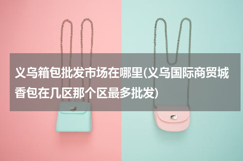 义乌箱包批发市场在哪里(义乌国际商贸城香包在几区那个区最多批发)