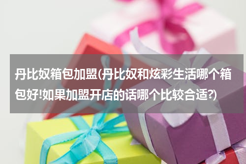 丹比奴箱包加盟(丹比奴和炫彩生活哪个箱包好!如果加盟开店的话哪个比较合适?)