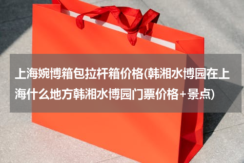 上海婉博箱包拉杆箱价格(韩湘水博园在上海什么地方韩湘水博园门票价格+景点)