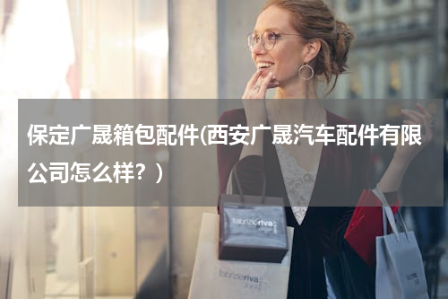 保定广晟箱包配件(西安广晟汽车配件有限公司怎么样？)