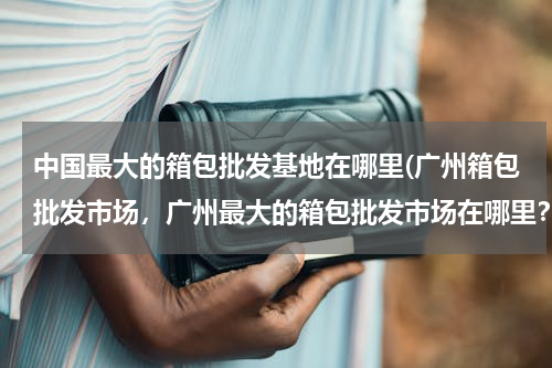 中国最大的箱包批发基地在哪里(广州箱包批发市场，广州最大的箱包批发市场在哪里？)
