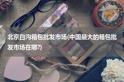北京白沟箱包批发市场(中国最大的箱包批发市场在哪?)