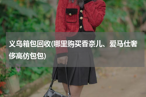 义乌箱包回收(哪里购买香奈儿、爱马仕奢侈高仿包包)