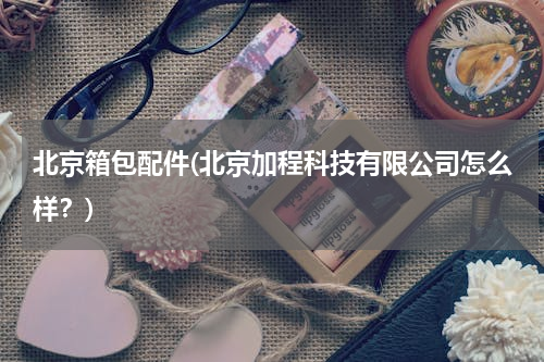 北京箱包配件(北京加程科技有限公司怎么样？)