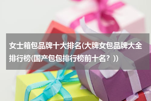 女士箱包品牌十大排名(大牌女包品牌大全排行榜(国产包包排行榜前十名？))