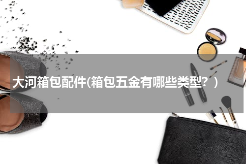 大河箱包配件(箱包五金有哪些类型？)
