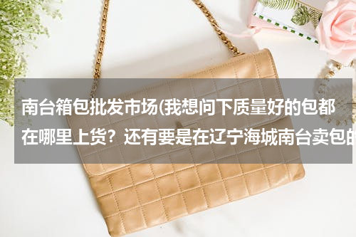 南台箱包批发市场(我想问下质量好的包都在哪里上货？还有要是在辽宁海城南台卖包的话都在哪里上货？)