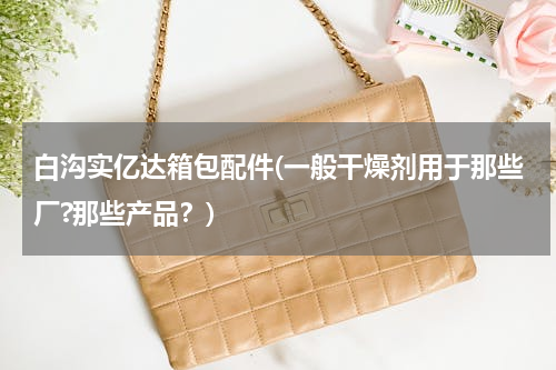 白沟实亿达箱包配件(一般干燥剂用于那些厂?那些产品？)