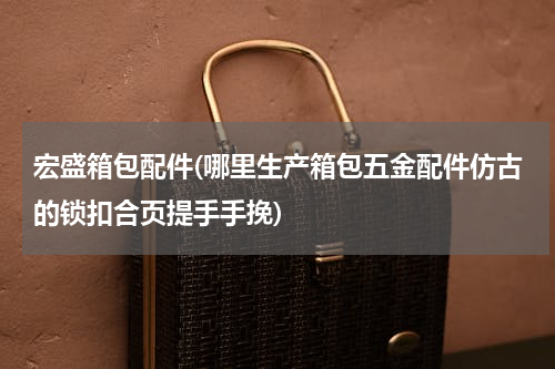 宏盛箱包配件(哪里生产箱包五金配件仿古的锁扣合页提手手挽)