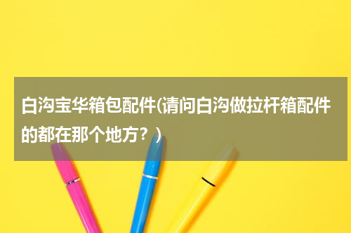 白沟宝华箱包配件(请问白沟做拉杆箱配件的都在那个地方？)