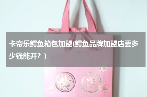 卡帝乐鳄鱼箱包加盟(鳄鱼品牌加盟店要多少钱能开？)