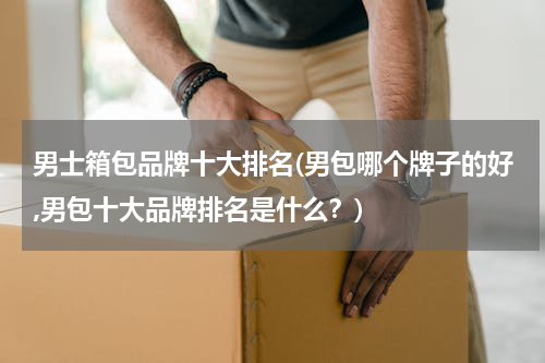 男士箱包品牌十大排名(男包哪个牌子的好,男包十大品牌排名是什么？)