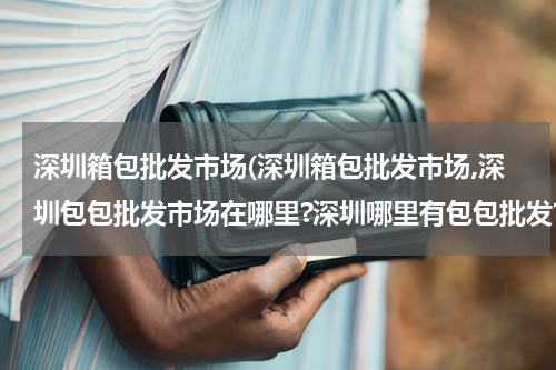 深圳箱包批发市场(深圳箱包批发市场,深圳包包批发市场在哪里?深圳哪里有包包批发?)