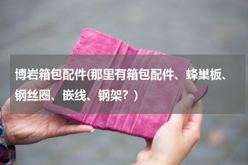 博岩箱包配件(那里有箱包配件、蜂巢板、钢丝圈、嵌线、钢架？)