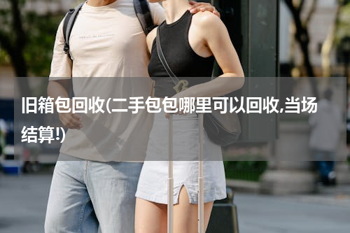 旧箱包回收(二手包包哪里可以回收,当场结算!)