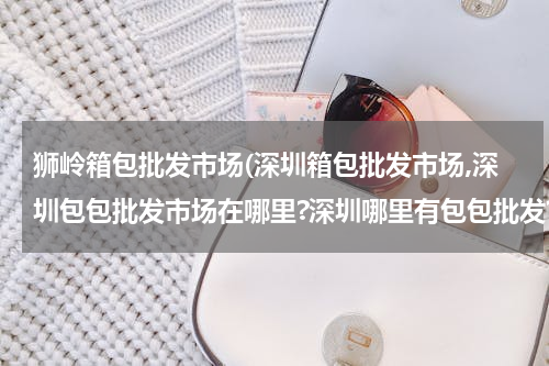 狮岭箱包批发市场(深圳箱包批发市场,深圳包包批发市场在哪里?深圳哪里有包包批发?)