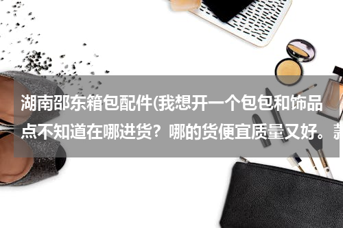 湖南邵东箱包配件(我想开一个包包和饰品点不知道在哪进货？哪的货便宜质量又好。款式多)