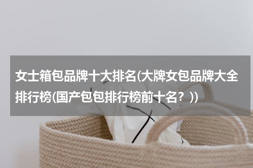 女士箱包品牌十大排名(大牌女包品牌大全排行榜(国产包包排行榜前十名？))
