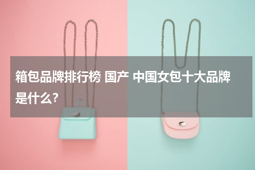 箱包品牌排行榜 国产 中国女包十大品牌是什么？