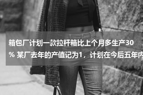箱包厂计划一款拉杆箱比上个月多生产30% 某厂去年的产值记为1，计划在今后五年内每年的产值比上年增长10%，则从今年起到第五年，这个厂的总产值为