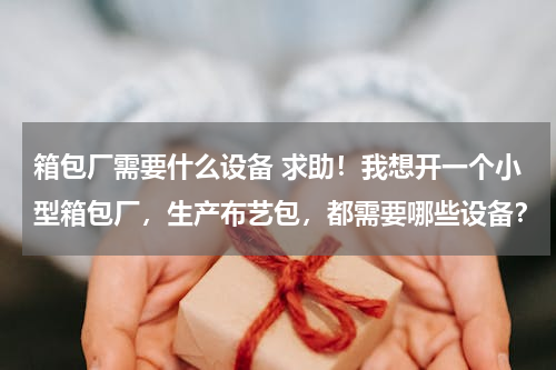 箱包厂需要什么设备 求助！我想开一个小型箱包厂，生产布艺包，都需要哪些设备？