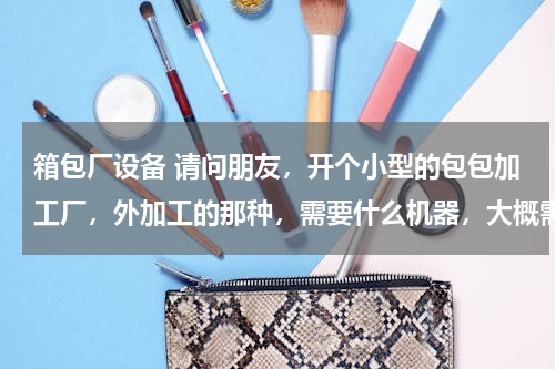 箱包厂设备 请问朋友，开个小型的包包加工厂，外加工的那种，需要什么机器，大概需要多少资金？谢谢朋友啦！