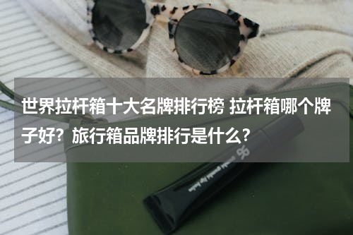 世界拉杆箱十大名牌排行榜 拉杆箱哪个牌子好？旅行箱品牌排行是什么？