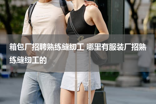 箱包厂招聘熟练缝纫工 哪里有服装厂招熟练缝纫工的