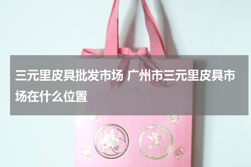 三元里皮具批发市场 广州市三元里皮具市场在什么位置