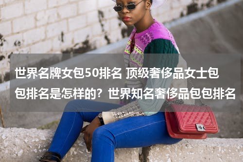 世界名牌女包50排名 顶级奢侈品女士包包排名是怎样的？世界知名奢侈品包包排名