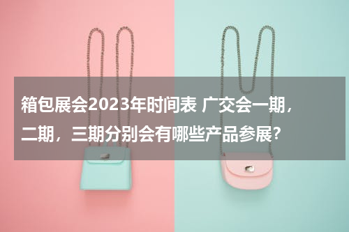 箱包展会2023年时间表 广交会一期，二期，三期分别会有哪些产品参展？