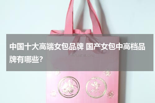 中国十大高端女包品牌 国产女包中高档品牌有哪些？