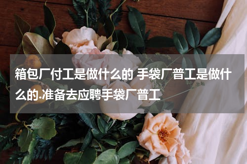 箱包厂付工是做什么的 手袋厂普工是做什么的.准备去应聘手袋厂普工