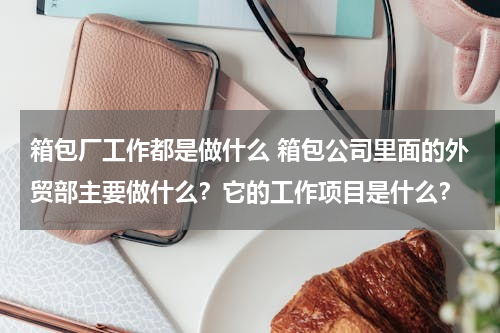 箱包厂工作都是做什么 箱包公司里面的外贸部主要做什么？它的工作项目是什么？