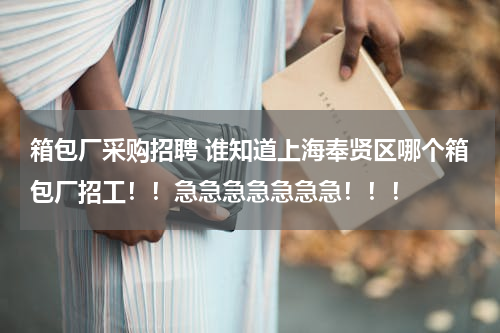 箱包厂采购招聘 谁知道上海奉贤区哪个箱包厂招工！！急急急急急急急！！！