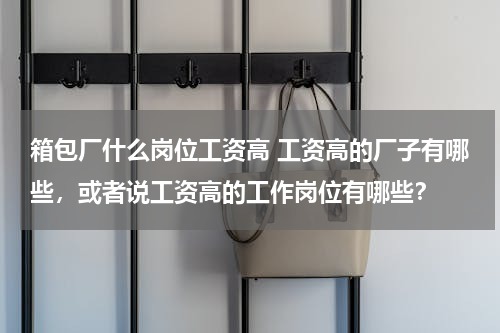 箱包厂什么岗位工资高 工资高的厂子有哪些，或者说工资高的工作岗位有哪些？